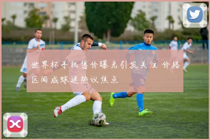 世界杯手机售价曝光引发关注 价格区间成球迷热议焦点