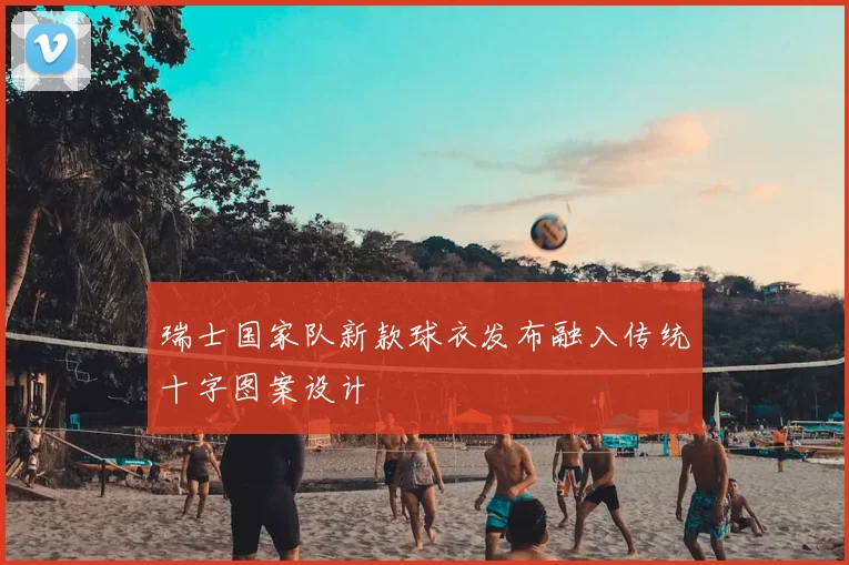 瑞士国家队新款球衣发布融入传统十字图案设计
