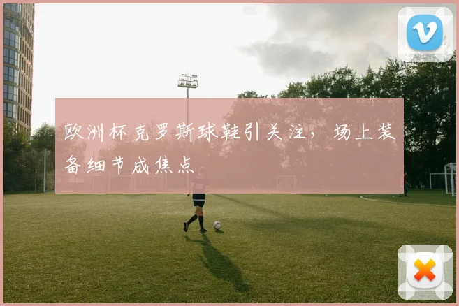 欧洲杯克罗斯球鞋引关注，场上装备细节成焦点