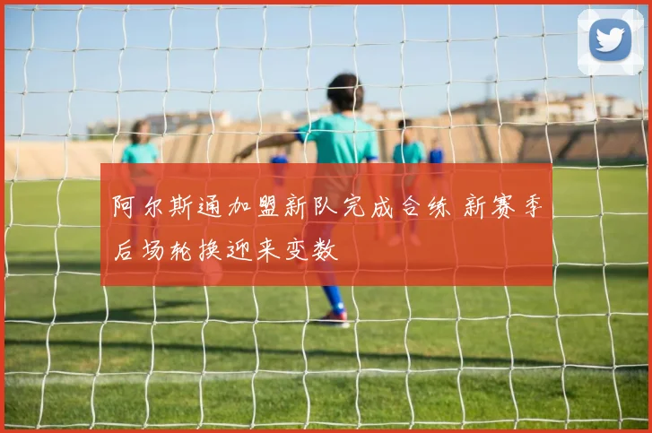 阿尔斯通加盟新队完成合练 新赛季后场轮换迎来变数