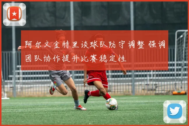 阿尔文金特里谈球队防守调整 强调团队协作提升比赛稳定性