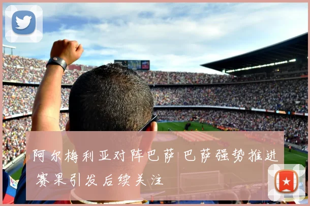 阿尔梅利亚对阵巴萨 巴萨强势推进 赛果引发后续关注