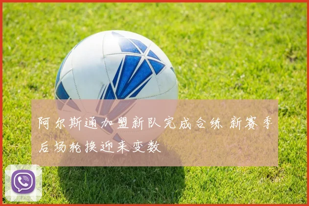 阿尔斯通加盟新队完成合练 新赛季后场轮换迎来变数