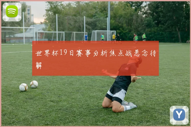 世界杯19日赛事分析焦点战悬念待解
