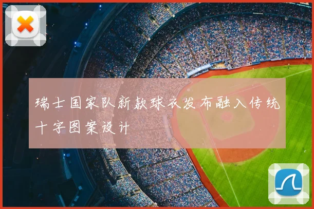 瑞士国家队新款球衣发布融入传统十字图案设计