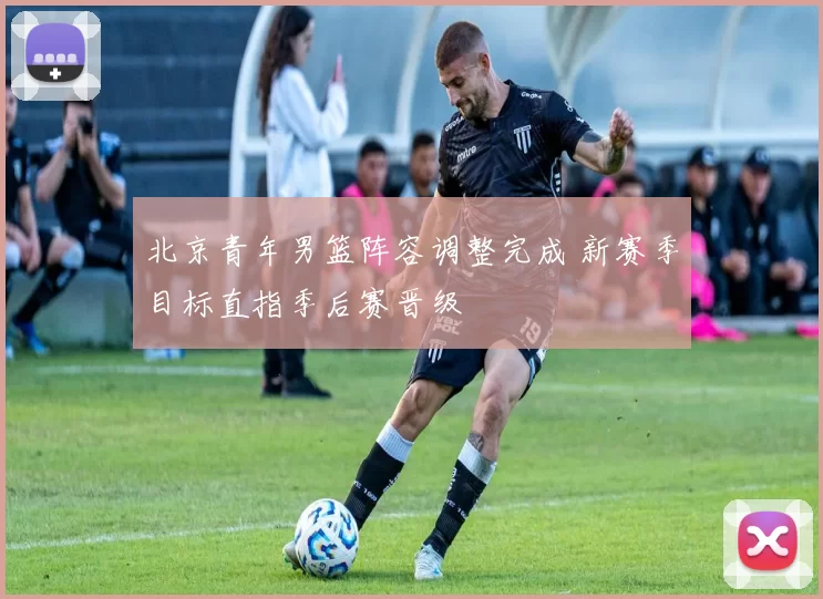 北京青年男篮阵容调整完成 新赛季目标直指季后赛晋级