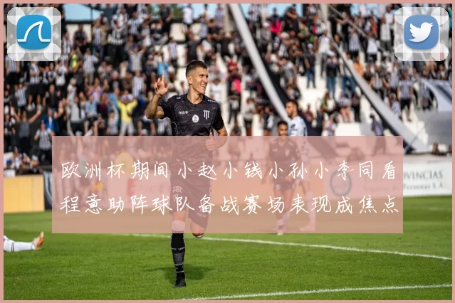 欧洲杯期间小赵小钱小孙小李同看程意助阵球队备战赛场表现成焦点