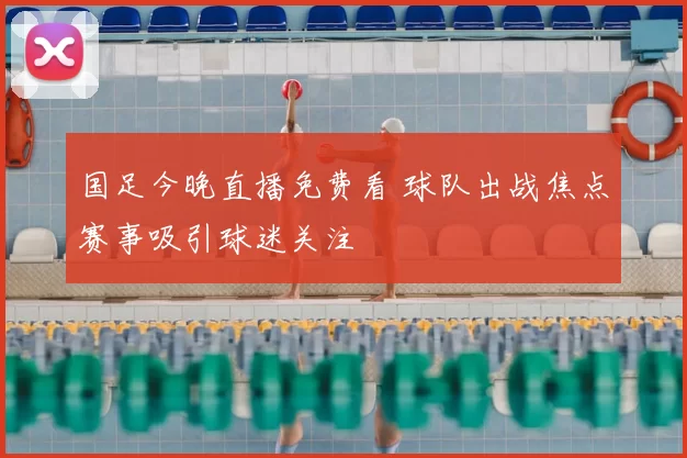 国足今晚直播免费看 球队出战焦点赛事吸引球迷关注