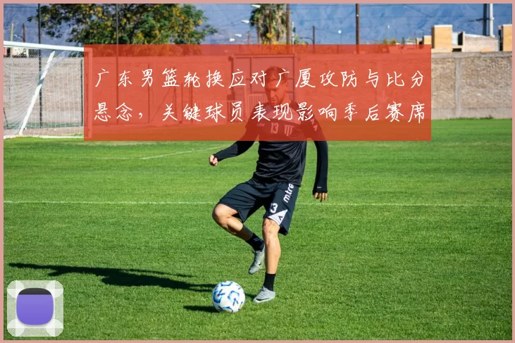 广东男篮轮换应对广厦攻防与比分悬念，关键球员表现影响季后赛席位