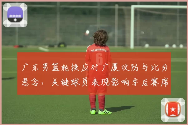 广东男篮轮换应对广厦攻防与比分悬念，关键球员表现影响季后赛席位