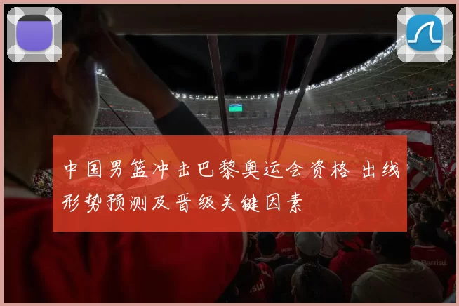 中国男篮冲击巴黎奥运会资格 出线形势预测及晋级关键因素
