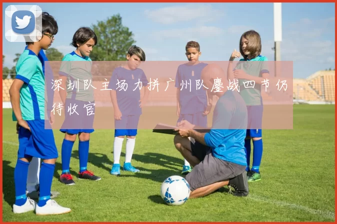 深圳队主场力拼广州队鏖战四节仍待收官