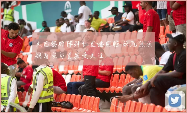 大巴黎对阵拜仁直播前瞻 欧冠焦点战看点与首发受关注