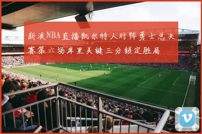 新浪NBA直播凯尔特人对阵勇士总决赛第六场库里关键三分锁定胜局