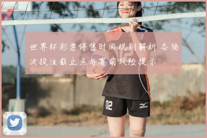 世界杯彩票停售时间规则解析 各场次投注截止点与赛前风险提示