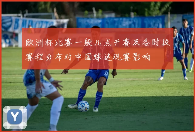 欧洲杯比赛一般几点开赛及各时段赛程分布对中国球迷观赛影响