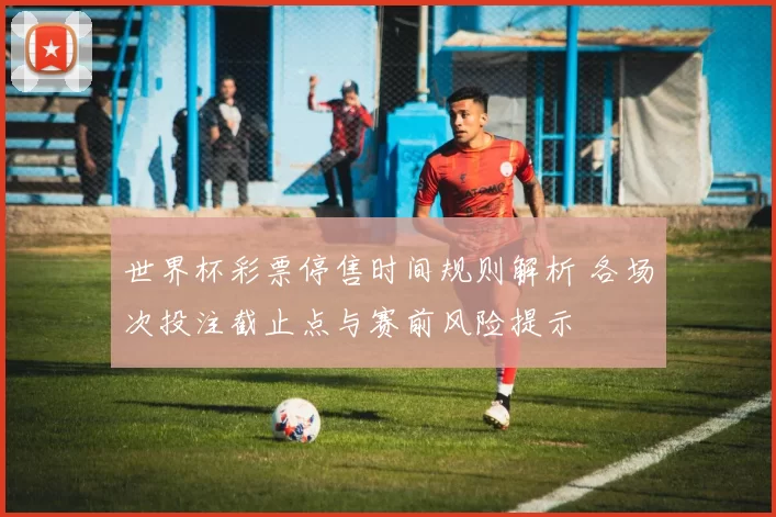 世界杯彩票停售时间规则解析 各场次投注截止点与赛前风险提示