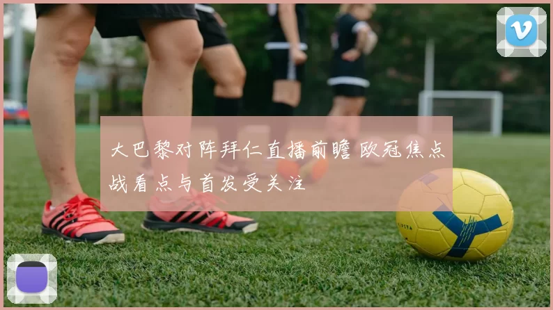 大巴黎对阵拜仁直播前瞻 欧冠焦点战看点与首发受关注