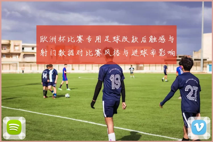 欧洲杯比赛专用足球改款后触感与射门数据对比赛风格与进球率影响分析