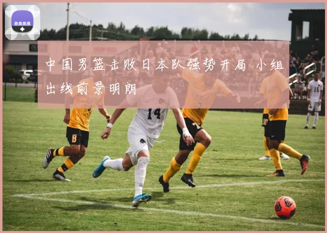 中国男篮击败日本队强势开局 小组出线前景明朗