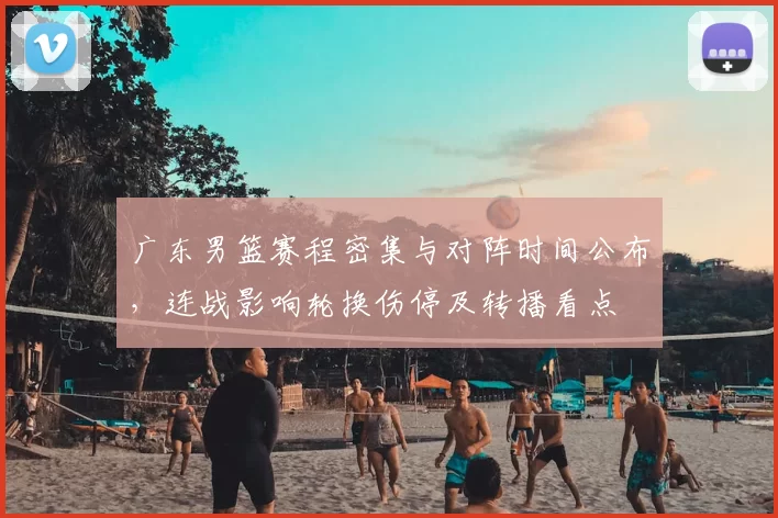 广东男篮赛程密集与对阵时间公布，连战影响轮换伤停及转播看点