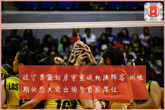 辽宁男篮刘彦宇重返轮换阵容 训练期状态决定出场与首发席位