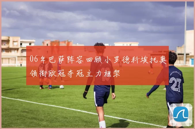 06年巴萨阵容回顾小罗德科埃托奥领衔欧冠夺冠主力框架