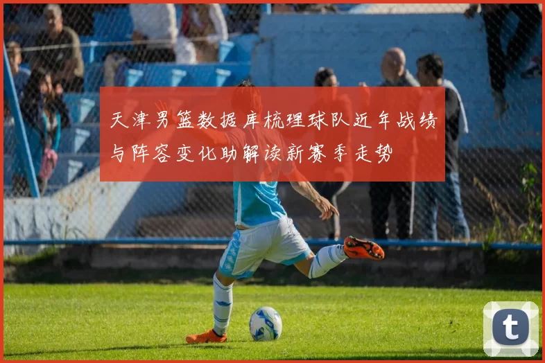 天津男篮数据库梳理球队近年战绩与阵容变化助解读新赛季走势