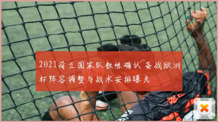 2021荷兰国家队教练确认 备战欧洲杯阵容调整与战术安排曝光