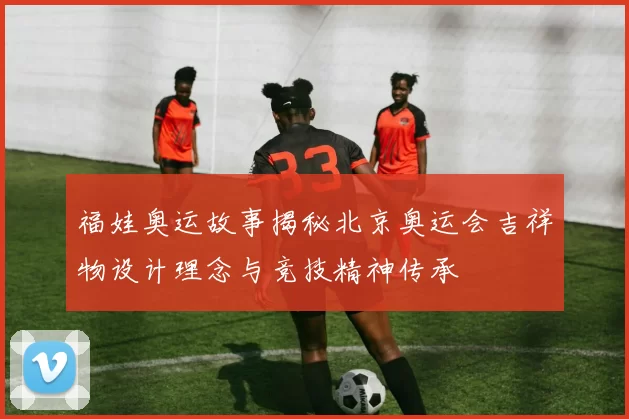 福娃奥运故事揭秘北京奥运会吉祥物设计理念与竞技精神传承