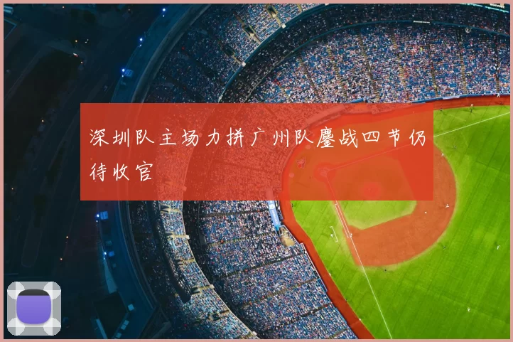 深圳队主场力拼广州队鏖战四节仍待收官