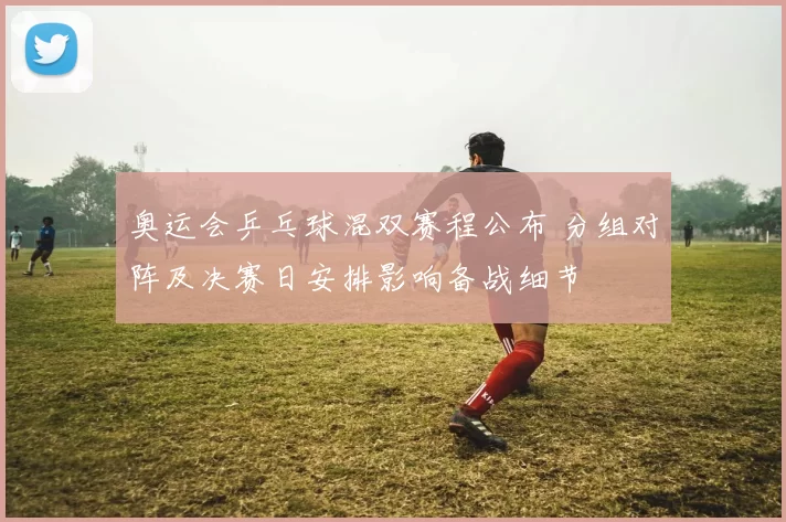 奥运会乒乓球混双赛程公布 分组对阵及决赛日安排影响备战细节