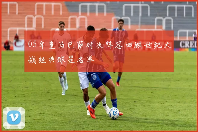 05年皇马巴萨对决阵容回顾世纪大战经典球星名单