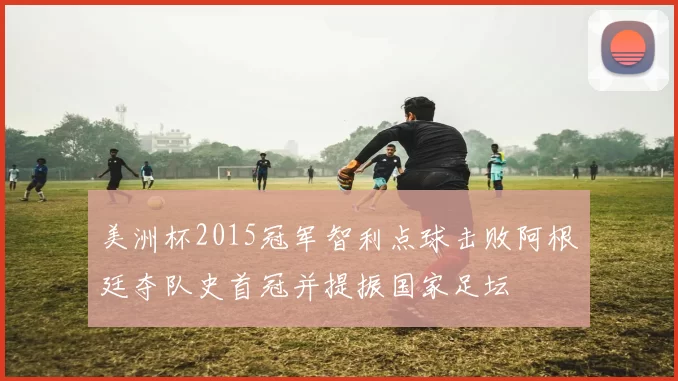 美洲杯2015冠军智利点球击败阿根廷夺队史首冠并提振国家足坛