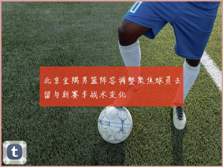 北京金隅男篮阵容调整聚焦球员去留与新赛季战术变化