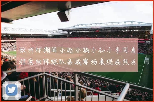 欧洲杯期间小赵小钱小孙小李同看程意助阵球队备战赛场表现成焦点