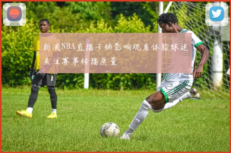 新浪NBA直播卡顿影响观看体验球迷关注赛事转播质量