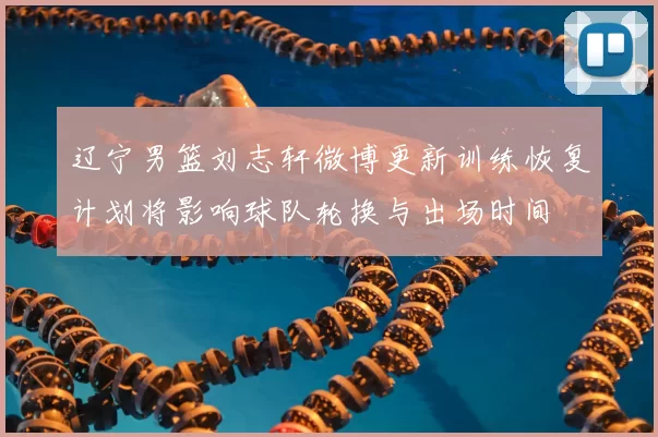 辽宁男篮刘志轩微博更新训练恢复计划将影响球队轮换与出场时间