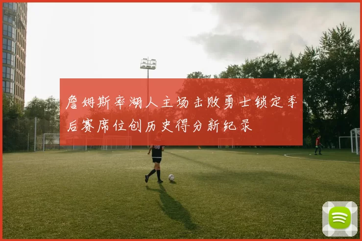 詹姆斯率湖人主场击败勇士锁定季后赛席位创历史得分新纪录